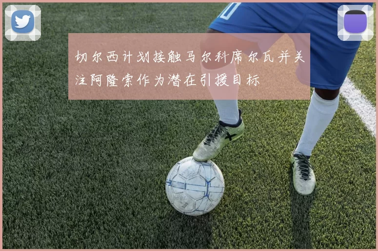 切尔西计划接触马尔科席尔瓦并关注阿隆索作为潜在引援目标