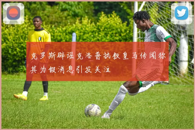 克罗斯辟谣克洛普执教皇马传闻称其为假消息引发关注