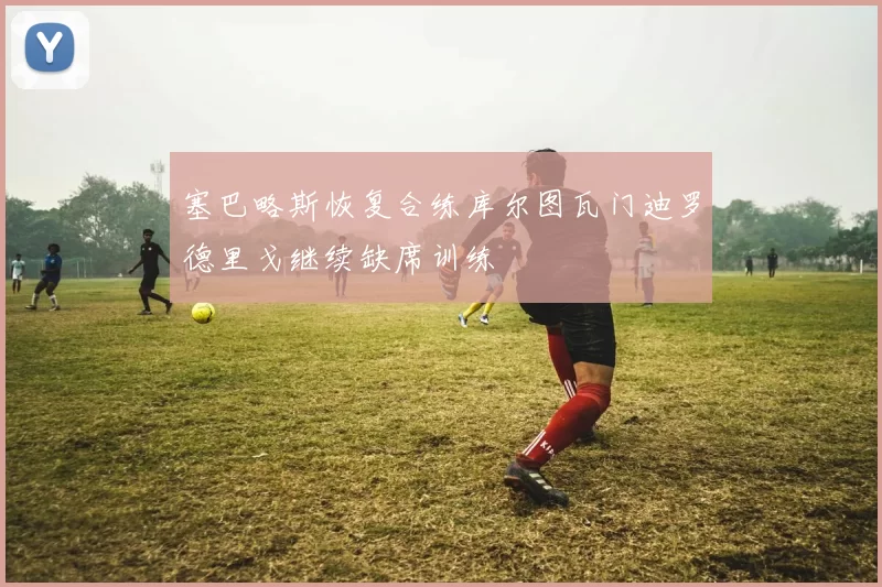 塞巴略斯恢复合练库尔图瓦门迪罗德里戈继续缺席训练