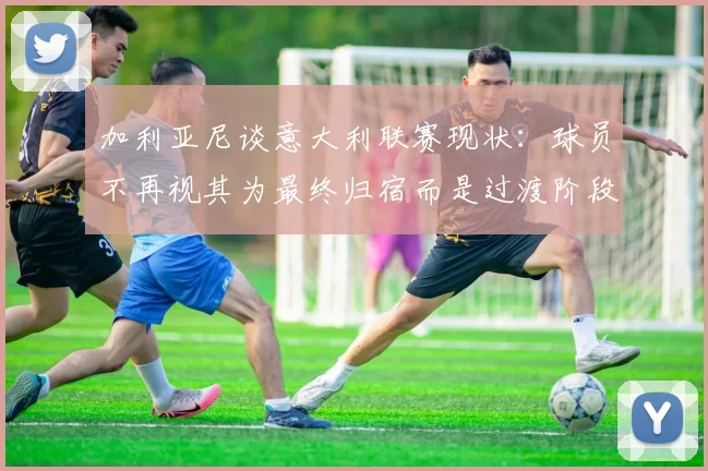 加利亚尼谈意大利联赛现状：球员不再视其为最终归宿而是过渡阶段