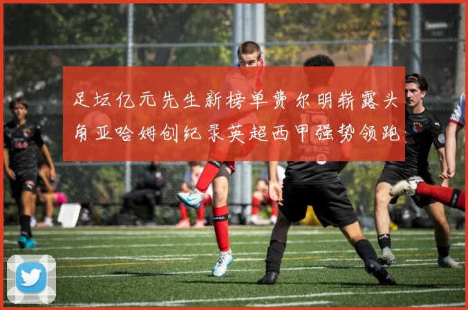 足坛亿元先生新榜单费尔明崭露头角亚哈姆创纪录英超西甲强势领跑