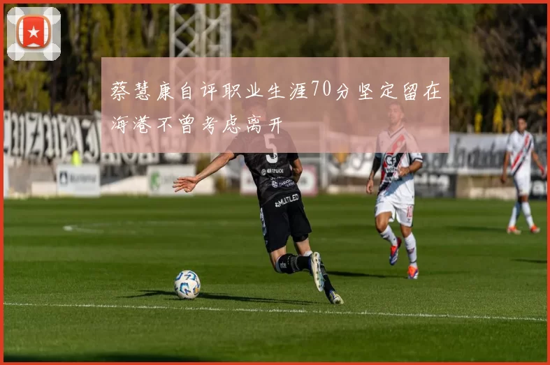 蔡慧康自评职业生涯70分坚定留在海港不曾考虑离开