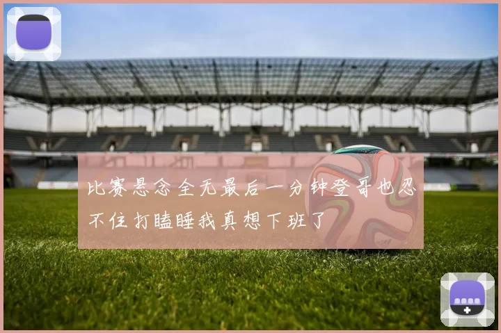 比赛悬念全无最后一分钟登哥也忍不住打瞌睡我真想下班了