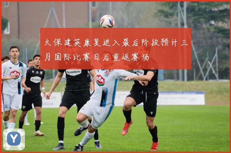 久保建英康复进入最后阶段预计三月国际比赛日后重返赛场