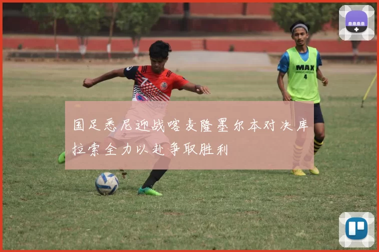国足悉尼迎战喀麦隆墨尔本对决库拉索全力以赴争取胜利