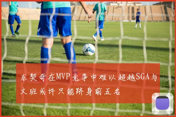 东契奇在MVP竞争中难以超越SGA与文班或许只能跻身前五名