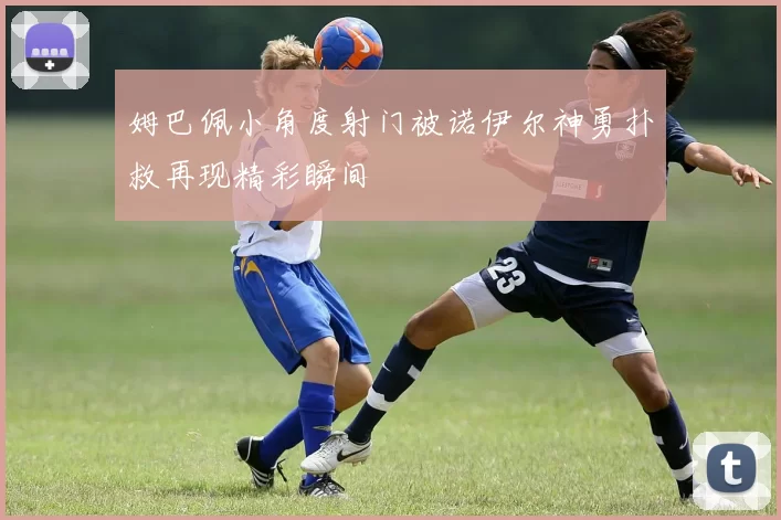 姆巴佩小角度射门被诺伊尔神勇扑救再现精彩瞬间