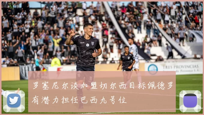 罗塞尼尔谈加盟切尔西目标佩德罗有潜力担任巴西九号位