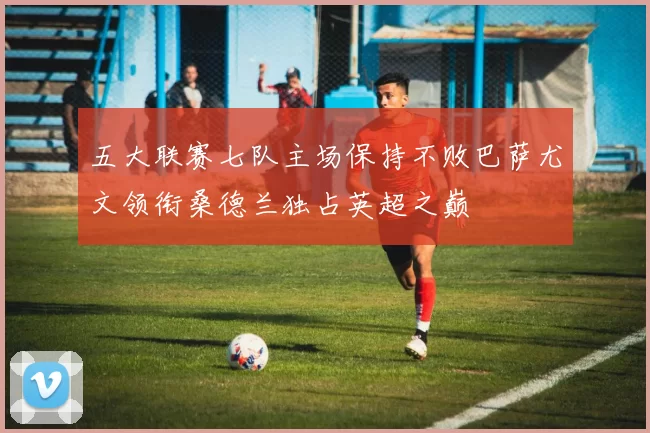 五大联赛七队主场保持不败巴萨尤文领衔桑德兰独占英超之巅