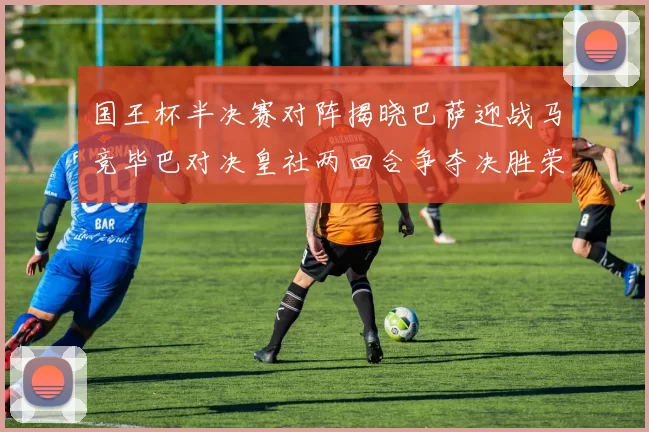 国王杯半决赛对阵揭晓巴萨迎战马竞毕巴对决皇社两回合争夺决胜荣耀