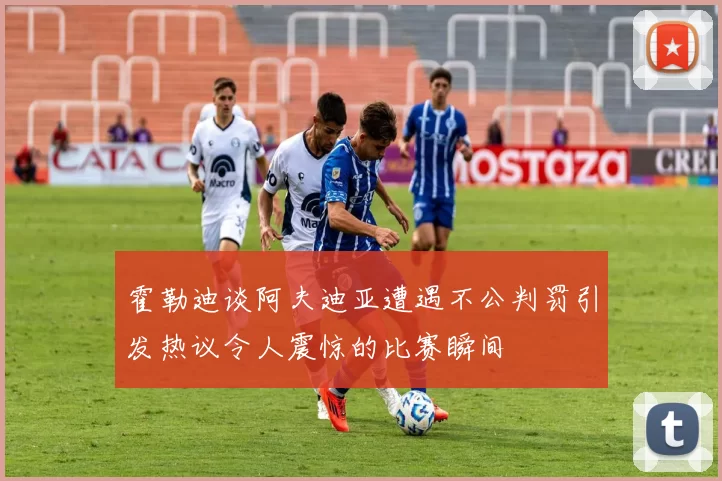 霍勒迪谈阿夫迪亚遭遇不公判罚引发热议令人震惊的比赛瞬间