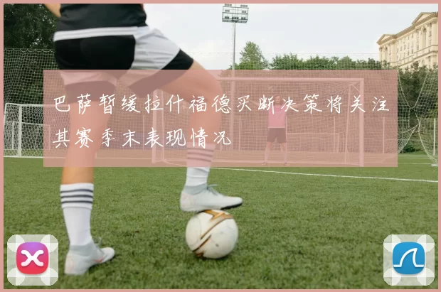 巴萨暂缓拉什福德买断决策将关注其赛季末表现情况