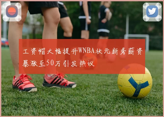 工资帽大幅提升WNBA状元新秀薪资暴涨至50万引发热议